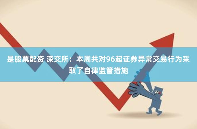 是股票配资 深交所：本周共对96起证券异常交易行为采取了自律监管措施