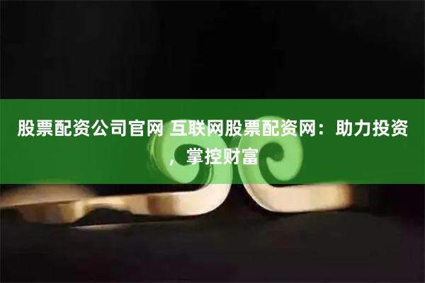 股票配资公司官网 互联网股票配资网：助力投资，掌控财富