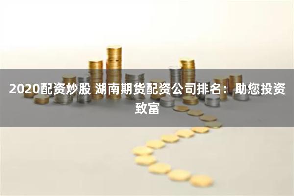2020配资炒股 湖南期货配资公司排名：助您投资致富