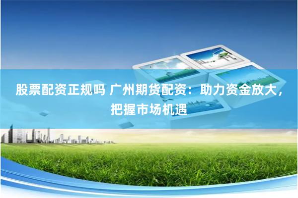 股票配资正规吗 广州期货配资：助力资金放大，把握市场机遇