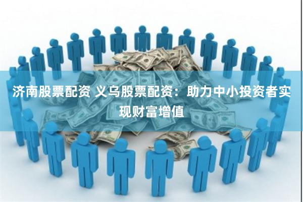 济南股票配资 义乌股票配资：助力中小投资者实现财富增值