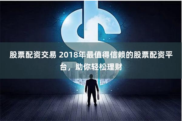 股票配资交易 2018年最值得信赖的股票配资平台，助你轻松理财