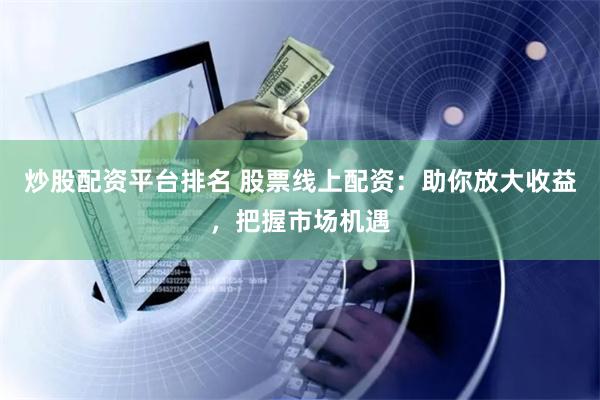 炒股配资平台排名 股票线上配资：助你放大收益，把握市场机遇