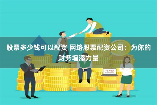 股票多少钱可以配资 网络股票配资公司：为你的财务增添力量