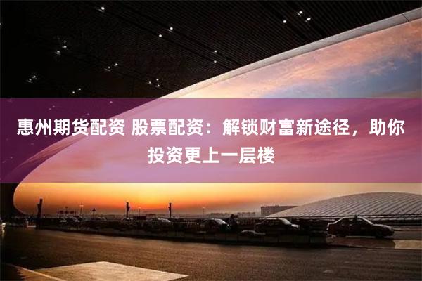 惠州期货配资 股票配资：解锁财富新途径，助你投资更上一层楼