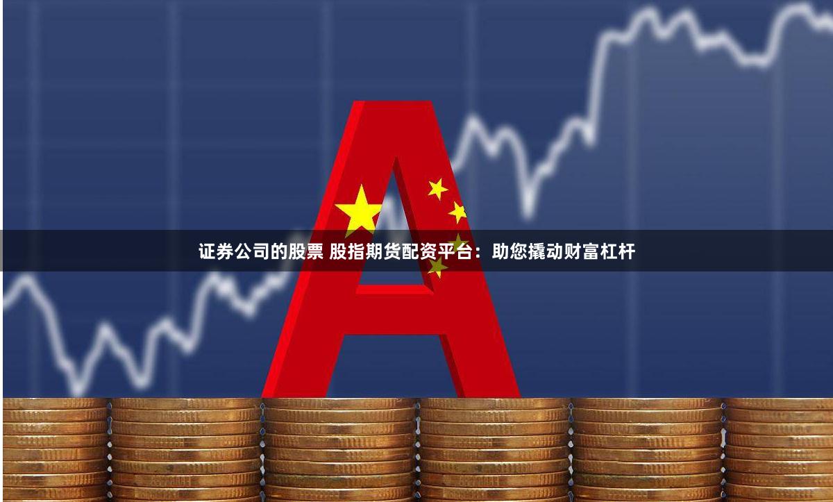 证券公司的股票 股指期货配资平台：助您撬动财富杠杆