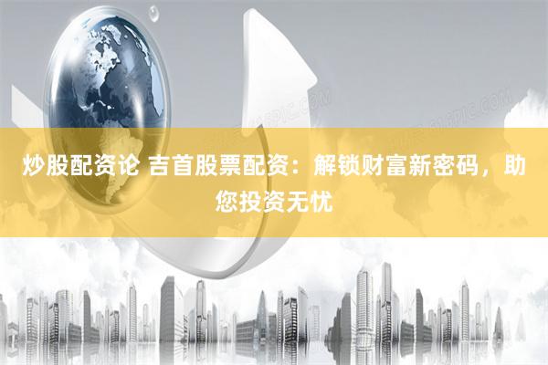炒股配资论 吉首股票配资：解锁财富新密码，助您投资无忧