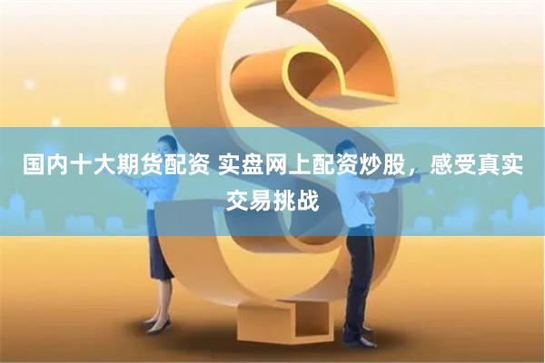 国内十大期货配资 实盘网上配资炒股，感受真实交易挑战