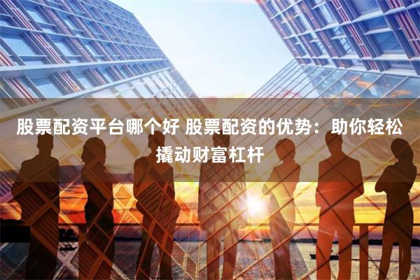 股票配资平台哪个好 股票配资的优势：助你轻松撬动财富杠杆