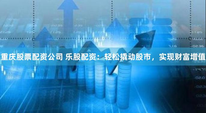 重庆股票配资公司 乐股配资：轻松撬动股市，实现财富增值